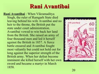 20
Rani AvantibaiRani Avantibai
Rani Avantibai : When Vikramaditya
Singh, the ruler of Ramgarh State died
leaving behind his wife Avantibai and no
heir to the throne, the British put the
state under court administration.
Avantibai vowed to win back her land
from the British. She raised an army of
four thousand men and led it herself
against the British in 1857. A fierce
battle ensured and Avantibai fought
most valiantly but could not hold out for
long against the superior strength of the
British army. When her defeat become
imminent she killed herself with her own
sword and became a martyr in March
1858.
 