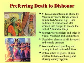 21
Preferring Death to DishonorPreferring Death to Dishonor
 To avoid capture and abuse by
Muslim invaders, Hindu women
committed Jauhar. E.g. Rani
Padmini of Chittor lead 700
women into fire pit to escape the
lust of Allauddin Khilji
 Women were soldiers and spies in
Vedic, Mauryan and Sikh armies
 Used their charms to kill invaders
and temple breakers
 Women donated jewelery and
money to fund national defense.
 Unlike other religions, Hindu
warfare forbade capturing and
abusing enemy women
 