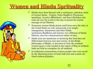 22
Women and Hindu SpritualityWomen and Hindu Sprituality
 Hindus have been blessed with a continuous, unbroken chain
of women Saints , Yoginis, Nuns (Saadhvi), Priestesses
(panditaa), Ascetics (Bhikshuni) and Seers (Rishika) who
roam all over the world to this day to preach the eternal
message of our Dharma.
 Numerous women Hindu priests and Gurus serve the laity in
the United States as well, and preside over temple
management, monasteries and other Hindu
institutions.Buddhism and Jainism, two offshoots of Hindu
Dharma, also have had prominent orders of nuns.
 Hindu texts are unanimous in declaring that God does not
differentiate between men and women. In the Hindu
philosophy of Bhakti, or devotion to God, the cowherd
women (gopi-s) who resided in the region of Braj in northern
India are held as exemplars for all mankind.
 In traditional enumerations of pious people who were saved
by the liberating power of God, both men and women are
listed without prejudice.
 