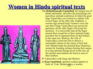 23
Women in Hindu spiritual textsWomen in Hindu spiritual texts
The Brihadaranyaka Upanishad, the longest text of
Hindu spirituality, describes the proceedings of a
marvelous spiritual conference in which the great
Sage Yajnavalkya was locked in a debate with
several Sages on the other side. Suddenly, a
woman sage named Gargi Vachnavi rises and
says that if Sage Yajnavalkya can answer her
questions, all the other Sages will accept his
doctrines . It is noteworthy that all the Sages
present there accept her as their spiritual leader
and allow her to represent them on their behalf.
In the same text, Maitreyi, the wife of
Yajnavalkya, motivates him to deliver a
memorable sermon on the nature of God and
soul. Modern India has honored these illustrious
women by founding colleges bearing their names.
In a long spiritual lineage given in this text, all
the teachers and students are listed as sons of
their mothers.
 Yajnavalkya with Gargi and Maitreyi
In Kena Upanishad, spiritual wisdom appears to
Indra as ‘Uma’ Brahmavidya, a woman.
 