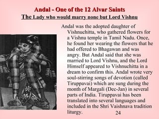 24
Andal - One of the 12 Alvar SaintsAndal - One of the 12 Alvar Saints
The Lady who would marry none but Lord Vishnu
Andal was the adopted daughter of
Vishnuchitta, who gathered flowers for
a Vishnu temple in Tamil Nadu. Once,
he found her wearing the flowers that he
had offered to Bhagawan and was
angry. But Andal said that she was
married to Lord Vishnu, and the Lord
Himself appeared to Vishnuchitta in a
dream to confirm this. Andal wrote very
soul-stirring songs of devotion (called
Tiruppavai) which are sung during the
month of Margali (Dec-Jan) in several
parts of India. Tiruppavai has been
translated into several languages and
included in the Shri Vaishnava tradition
liturgy.
 