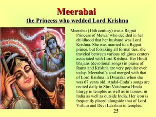 25
MeerabaiMeerabai
the Princess who wedded Lord Krishnathe Princess who wedded Lord Krishna
Meerabai (16th century) was a Rajput
Princess of Mewar who decided in her
childhood that her husband was Lord
Krishna. She was married to a Rajput
prince, but forsaking all formal ties, she
traveled between various religious centers
associated with Lord Krishna. Her Hindi
bhajans (devotional songs) in praise of
Rama and Krishna are very popular even
today. Meerabai’s soul merged with that
of Lord Krishna in Dwaraka when she
was 67 years old. Andal-Goda’s songs are
recited daily in Shri Vaishnava Hindu
liturgy in temples as well as in homes, in
India as well as outside India. Her icon is
frequently placed alongside that of Lord
Vishnu and Devi Lakshmi in temples.
 