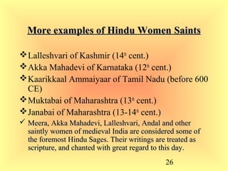 26
More examples of Hindu WomenMore examples of Hindu Women SaintsSaints
Lalleshvari of Kashmir (14th
cent.)
Akka Mahadevi of Karnataka (12th
cent.)
Kaarikkaal Ammaiyaar of Tamil Nadu (before 600
CE)
Muktabai of Maharashtra (13th
cent.)
Janabai of Maharashtra (13-14th
cent.)
 Meera, Akka Mahadevi, Lalleshvari, Andal and otherMeera, Akka Mahadevi, Lalleshvari, Andal and other
saintly women of medieval India are considered some ofsaintly women of medieval India are considered some of
the foremost Hindu Sages. Their writings are treated asthe foremost Hindu Sages. Their writings are treated as
scripture, and chanted with great regard to this day.scripture, and chanted with great regard to this day.
 