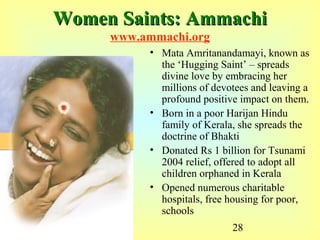 28
Women Saints: AmmachiWomen Saints: Ammachi
www.ammachi.org
• Mata Amritanandamayi, known as
the ‘Hugging Saint’ – spreads
divine love by embracing her
millions of devotees and leaving a
profound positive impact on them.
• Born in a poor Harijan Hindu
family of Kerala, she spreads the
doctrine of Bhakti
• Donated Rs 1 billion for Tsunami
2004 relief, offered to adopt all
children orphaned in Kerala
• Opened numerous charitable
hospitals, free housing for poor,
schools
 