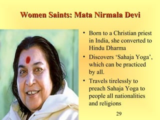 29
Women Saints: Mata Nirmala DeviWomen Saints: Mata Nirmala Devi
• Born to a Christian priest
in India, she converted to
Hindu Dharma
• Discovers ‘Sahaja Yoga’,
which can be practiced
by all.
• Travels tirelessly to
preach Sahaja Yoga to
people all nationalities
and religions
 