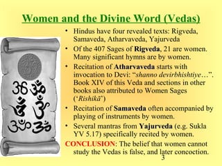 3
Women and the Divine Word (Vedas)
• Hindus have four revealed texts: Rigveda,
Samaveda, Atharvaveda, Yajurveda
• Of the 407 Sages of RigvedaRigveda, 21 are women.
Many significant hymns are by women.
• Recitation of AtharvavedaAtharvaveda starts with
invocation to Devi: “shanno devirbhishtiye…”.
Book XIV of this Veda and sections in other
books also attributed to Women Sages
(‘Rishikā’)
• Recitation of SamavedaSamaveda often accompanied by
playing of instruments by women.
• Several mantras from YajurvedaYajurveda (e.g. Sukla
YV 5.17) specifically recited by women.
CONCLUSION: The belief that women cannot
study the Vedas is false, and later concoction.
 