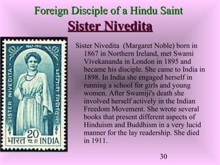30
Foreign Disciple of a Hindu SaintForeign Disciple of a Hindu Saint
Sister NiveditaSister Nivedita
Sister Nivedita (Margaret Noble) born in
1867 in Northern Ireland, met Swami
Vivekananda in London in 1895 and
became his disciple. She came to India in
1898. In India she engaged herself in
running a school for girls and young
women. After Swamiji's death she
involved herself actively in the Indian
Freedom Movement. She wrote several
books that present different aspects of
Hinduism and Buddhism in a very lucid
manner for the lay readership. She died
in 1911.
 