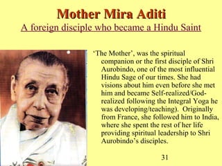 31
Mother Mira AditiMother Mira Aditi
A foreign disciple who became a Hindu Saint
‘The Mother’, was the spiritual
companion or the first disciple of Shri
Aurobindo, one of the most influential
Hindu Sage of our times. She had
visions about him even before she met
him and became Self-realized/God-
realized following the Integral Yoga he
was developing/teaching). Originally
from France, she followed him to India,
where she spent the rest of her life
providing spiritual leadership to Shri
Aurobindo’s disciples.
 