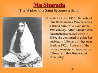 32
Ma SharadaMa Sharada
The Widow of a Saint becomes a Saint
Sharada Devi (b. 1853), the wife of
Shri Ramakrishna Paramahamsa,
a Hindu Saint who lived in the
19th century. After Ramakrishna
Paramahamsa passed away in
1886, she continued to guide her
husband’s followers till her own
death in 1920. Portraits of the
two are worshipped together by
followers of this Hindu saint
even today.
 