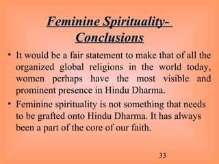 33
Feminine Spirituality-Feminine Spirituality-
ConclusionsConclusions
• It would be a fair statement to make that of all the
organized global religions in the world today,
women perhaps have the most visible and
prominent presence in Hindu Dharma.
• Feminine spirituality is not something that needs
to be grafted onto Hindu Dharma. It has always
been a part of the core of our faith.
 