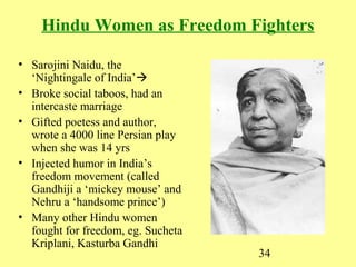 34
Hindu Women as Freedom Fighters
• Sarojini Naidu, the
‘Nightingale of India’
• Broke social taboos, had an
intercaste marriage
• Gifted poetess and author,
wrote a 4000 line Persian play
when she was 14 yrs
• Injected humor in India’s
freedom movement (called
Gandhiji a ‘mickey mouse’ and
Nehru a ‘handsome prince’)
• Many other Hindu women
fought for freedom, eg. Sucheta
Kriplani, Kasturba Gandhi
 