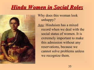 35
Hindu Women in Social RolesHindu Women in Social Roles
Why does this woman look
unhappy?
Ans: Hinduism has a mixed
record when we deal with the
social status of women. It is
extremely important to make
this admission without any
reservations, because we
cannot solve problems unless
we recognize them.
 