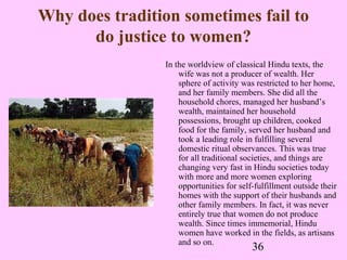 36
Why does tradition sometimes fail to
do justice to women?
In the worldview of classical Hindu texts, the
wife was not a producer of wealth. Her
sphere of activity was restricted to her home,
and her family members. She did all the
household chores, managed her husband’s
wealth, maintained her household
possessions, brought up children, cooked
food for the family, served her husband and
took a leading role in fulfilling several
domestic ritual observances. This was true
for all traditional societies, and things are
changing very fast in Hindu societies today
with more and more women exploring
opportunities for self-fulfillment outside their
homes with the support of their husbands and
other family members. In fact, it was never
entirely true that women do not produce
wealth. Since times immemorial, Hindu
women have worked in the fields, as artisans
and so on.
 