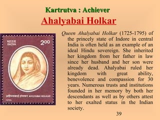 39
Kartrutva : AchieverKartrutva : Achiever
Ahalyabai Holkar
Queen Ahalyabai Holkar (1725-1795) of
the princely state of Indore in central
India is often held as an example of an
ideal Hindu sovereign. She inherited
her kingdom from her father in law
since her husband and her son were
already dead. Ahalyabai ruled her
kingdom with great ability,
benevolence and compassion for 30
years. Numerous trusts and institutions
founded in her memory by both her
descendants as well as by others attest
to her exalted status in the Indian
society.
 