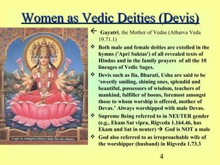 4
Women as Vedic Deities (Devis)Women as Vedic Deities (Devis)
 Gayatri, the Mother of Vedas (Atharva Veda
19.71.1)
 Both male and female deities are extolled in the
hymns ('Apri Suktas') of all revealed texts of
Hindus and in the family prayers of all the 10
lineages of Vedic Sages.
 Devis such as Ila, Bharati, Usha are said to be
‘sweetly smiling, shining ones, splendid and
beautiful, possessors of wisdom, teachers of
mankind, fulfiller of boons, foremost amongst
those to whom worship is offered, mother of
Devas.’ Always worshipped with male Devas.
 Supreme Being referred to in NEUTER gender
(e.g., Ekam Sat vipra, Rigveda 1.164.46, has
Ekam and Sat in neuter)  God is NOT a male
 God also referred to as irreproachable wife of
the worshipper (husband) in Rigveda 1.73.3
 