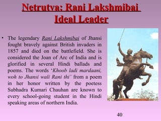 40
Netrutva: Rani LakshmibaiNetrutva: Rani Lakshmibai
Ideal LeaderIdeal Leader
• The legendary Rani Lakshmibai of Jhansi
fought bravely against British invaders in
1857 and died on the battlefield. She is
considered the Joan of Arc of India and is
glorified in several Hindi ballads and
poems. The words ‘Khoob ladi mardaani,
woh to Jhansi wali Rani thi’ from a poem
in her honor written by the poetess
Subhadra Kumari Chauhan are known to
every school-going student in the Hindi
speaking areas of northern India.
 