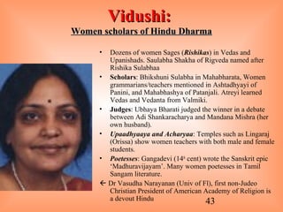 43
Vidushi:Vidushi:
Women scholars of Hindu DharmaWomen scholars of Hindu Dharma
• Dozens of women Sages (Rishikas) in Vedas and
Upanishads. Saulabha Shakha of Rigveda named after
Rishika Sulabhaa
• Scholars: Bhikshuni Sulabha in Mahabharata, Women
grammarians/teachers mentioned in Ashtadhyayi of
Panini, and Mahabhashya of Patanjali. Atreyi learned
Vedas and Vedanta from Valmiki.
• Judges: Ubhaya Bharati judged the winner in a debate
between Adi Shankaracharya and Mandana Mishra (her
own husband).
• Upaadhyaaya and Acharyaa: Temples such as Lingaraj
(Orissa) show women teachers with both male and female
students.
• Poetesses: Gangadevi (14th
cent) wrote the Sanskrit epic
‘Madhuravijayam’. Many women poetesses in Tamil
Sangam literature.
 Dr Vasudha Narayanan (Univ of Fl), first non-Judeo
Christian President of American Academy of Religion is
a devout Hindu
 