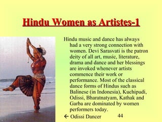 44
Hindu Women as Artistes-1Hindu Women as Artistes-1
Hindu music and dance has always
had a very strong connection with
women. Devi Sarasvati is the patron
deity of all art, music, literature,
drama and dance and her blessings
are invoked whenever artists
commence their work or
performance. Most of the classical
dance forms of Hindus such as
Balinese (in Indonesia), Kuchipudi,
Odissi, Bharatnatyam, Kathak and
Garba are dominated by women
performers today.
 Odissi Dancer
 