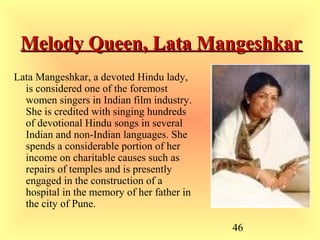 46
Melody Queen, Lata MangeshkarMelody Queen, Lata Mangeshkar
Lata Mangeshkar, a devoted Hindu lady,
is considered one of the foremost
women singers in Indian film industry.
She is credited with singing hundreds
of devotional Hindu songs in several
Indian and non-Indian languages. She
spends a considerable portion of her
income on charitable causes such as
repairs of temples and is presently
engaged in the construction of a
hospital in the memory of her father in
the city of Pune.
 