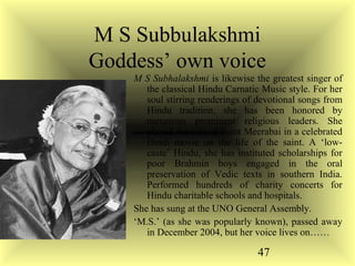 47
M S Subbulakshmi
Goddess’ own voice
M S Subhalakshmi is likewise the greatest singer of
the classical Hindu Carnatic Music style. For her
soul stirring renderings of devotional songs from
Hindu tradition, she has been honored by
numerous prominent religious leaders. She
played the role of Saint Meerabai in a celebrated
Hindi movie on the life of the saint. A ‘low-
caste’ Hindu, she has instituted scholarships for
poor Brahmin boys engaged in the oral
preservation of Vedic texts in southern India.
Performed hundreds of charity concerts for
Hindu charitable schools and hospitals.
She has sung at the UNO General Assembly.
‘M.S.’ (as she was popularly known), passed away
in December 2004, but her voice lives on……
 