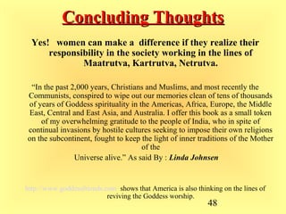 48
Concluding ThoughtsConcluding Thoughts
Yes! women can make a difference if they realize their
responsibility in the society working in the lines of
Maatrutva, Kartrutva, Netrutva.
“In the past 2,000 years, Christians and Muslims, and most recently the
Communists, conspired to wipe out our memories clean of tens of thousands
of years of Goddess spirituality in the Americas, Africa, Europe, the Middle
East, Central and East Asia, and Australia. I offer this book as a small token
of my overwhelming gratitude to the people of India, who in spite of
continual invasions by hostile cultures seeking to impose their own religions
on the subcontinent, fought to keep the light of inner traditions of the Mother
of the
Universe alive.” As said By : Linda Johnsen
http://www.goddessfriends.com shows that America is also thinking on the lines of
reviving the Goddess worship.
 