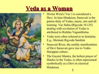 5
Veda as a WomanVeda as a Woman
• Divine Word (‘Vac’) is considered a
Devi. In later Hinduism, Sarasvati is the
patron deity of Vedas, music, arts and all
learning. Vac Sukta (Rigveda 10.125)
dealing with revelation of Vedas is
attributed to Rishika Vagambhrina
• Vedic texts often referred to in feminine.
E.g., Shrimati Rigveda Samhita
• Sarasvati River, the earthly manifestation
of Devi Sarasvati gave rise to Vedic-
Harappan culture.
• The Gayatri Mantra, the holiest prayer of
Hindus in the Vedas, is often represented
symbolically as a Devi in classical
Hinduism.
 