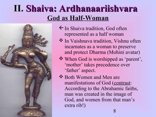 8
II.II. Shaiva: ArdhanaariishvaraShaiva: Ardhanaariishvara
God as Half-Woman
In Shaiva tradition, God often
represented as a half woman
 In Vaishnava tradition, Vishnu often
incarnates as a woman to preserve
and protect Dharma (Mohini avatar)
 When God is worshipped as ‘parent’,
‘mother’ takes precedence over
‘father’ aspect.
 Both Women and Men are
manifestations of God (contrast:
According to the Abrahamic faiths,
man was created in the image of
God, and women from that man’s
extra rib!)
 