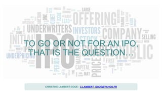 TO GO OR NOT FOR AN IPO,
THAT IS THE QUESTION…
CHRISTINE LAMBERT-GOUE : C.LAMBERT_GOUE@YAHOO.FR
 