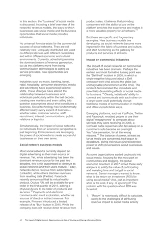12	
  	
  	
  	
  	
  	
  	
  	
  The	
  Impact	
  of	
  Digital	
  Content:	
  Opportunities	
  and	
  Risks	
  of	
  Creating	
  and	
  Sharing	
  Information	
  Online	
  	
  
In this section, the "business" of social media
is discussed, including a brief overview of the
networks' revenue models, the ways in which
businesses use social media and the business
opportunities that social media provides
individuals.
No universal formula exists for the commercial
success of social networks. They are still
relatively new, unequally distributed and used
on different devices with different capabilities
and within different economic and cultural
environments. Currently, advertising remains
the dominant means of revenue generation,
but as the platforms move from being
communication technologies to acting as
service providers, new opportunities are
emerging.
Industries such as music, banking, travel,
retail, hospitality, consumer electronics, media
and advertising have experienced seismic
shifts. These changes have altered the
relationship between businesses and
individuals particularly within the last decade,
creating new markets and even calling into
question assumptions about what constitutes a
business. Social technology has fundamentally
affected nearly every aspect of business –
whether sales, customer service, staff
recruitment, internal communications, public
relations or logistics.
Simultaneously, the impact of social networks
on individuals from an economic perspective is
just beginning. Entrepreneurs are leveraging
the power of social media to create successful
businesses on their own terms.
Social network business models
Most social networks currently depend on
digital advertising as their main source of
revenue. Yet, while advertising has been the
dominant revenue source for the past two
decades, this is not guaranteed to continue as
social networks and their users mature. Today,
networks derive revenue from subscriptions
(LinkedIn), while others disclose revenues
from reselling data (Twitter). Facebook
recently announced that its virtual reality
product, Oculus Rift, will be available for pre-
order in the first quarter of 2016, adding a
physical device to its roster of products and
services.
12
Payments and electronic
commerce also merit exploration, whether as
sources of direct or indirect revenue. For
example, Pinterest introduced a limited
release of its “Buy” button in 2015. While the
company does not receive direct revenue from
product sales, it believes that providing
consumers with the ability to buy on the
platform enriches the experience and makes it
a more valuable property for advertisers.
13
But these are specific and fragmentary
examples. New business models are
developing, as social networks become more
ingrained in the fabric of business and culture,
and start functioning as the gateway for
products and services of all kinds.
Impact on commercial industries
The impact of social networks on commercial
industries has been dramatic. Perhaps the
earliest and most formative turning point was
the “Dell Hell” incident in 2005, in which a
single negative blog post about a Dell
computer went viral around the globe (an
unimaginable phenomenon at the time). The
incident demonstrated the immediate and
potentially devastating effects of social media
for business.
14
Clearly, individuals' ability to
connect and communicate with each other on
a large scale could potentially disrupt
traditional modes of communication in multiple
and often unpredictable ways.
Emerging platforms, such as YouTube, Twitter
and Facebook, enabled people to use their
digital "megaphones" to complain about
services they were receiving. In 2006, a
Comcast cable repairman who fell asleep on a
customer’s sofa became an overnight
YouTube sensation, for all the wrong
reasons.
15
The balance of power, at least as
far as media are concerned, had begun to
destabilize, giving individuals unprecedented
power to shift conversations about businesses
and issues.
As some organizations waded cautiously into
social media, focusing for the most part on
communities and blogging, the global
economic downturn in 2007 forced these early
adopters to justify the value of participating
and investing time and budget in social
networks. Senior managers wanted to know:
what is the return on investment (ROI) for
using social media? And, just as important:
what is the cost, if any, of ignoring it? The
problem with the question about ROI was
threefold:
1. “Return” is notoriously difficult to calculate,
owing to the challenges of attributing
revenue impact to social media activity
 