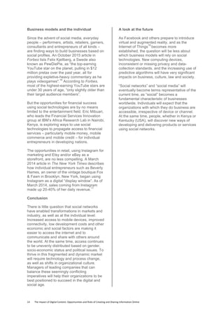 14	
  	
  	
  	
  	
  	
  	
  	
  The	
  Impact	
  of	
  Digital	
  Content:	
  Opportunities	
  and	
  Risks	
  of	
  Creating	
  and	
  Sharing	
  Information	
  Online	
  	
  
Business models and the individual
Since the advent of social media, everyday
people – performers, artists, retailers, gamers,
consultants and entrepreneurs of all kinds –
are finding ways to build businesses based on
social profiles. An October 2015 article in
Forbes lists Felix Kjellberg, a Swede also
known as PewDiePie, as “the top-earning
YouTube star on the planet, pulling in $12
million pretax over the past year, all for
providing expletive-heavy commentary as he
plays videogames".
16
According to Forbes,
most of the highest-earning YouTube stars are
under 30 years of age, “only slightly older than
their target audience members”.
But the opportunities for financial success
using social technologies are by no means
limited to the entertainment field. Eric Mibuari,
who leads the Financial Services Innovation
group at IBM’s Africa Research Lab in Nairobi,
Kenya, is exploring ways to use social
technologies to propagate access to financial
services – particularly mobile money, mobile
commerce and mobile credit – for individual
entrepreneurs in developing nations.
The opportunities in retail, using Instagram for
marketing and Etsy and/or eBay as a
storefront, are no less compelling. A March
2014 article in The New York Times describes
how individual entrepreneurs such as Beverly
Hames, an owner of the vintage boutique Fox
& Fawn in Brooklyn, New York, began using
Instagram as a digital “display window”. As of
March 2014, sales coming from Instagram
made up 20-40% of her daily revenue.
17
Conclusion
There is little question that social networks
have enabled transformations in markets and
industry, as well as at the individual level.
Increased access to mobile devices, improved
connectivity, low development costs and other
economic and social factors are making it
easier to access the internet and to
communicate and share with others around
the world. At the same time, access continues
to be unevenly distributed based on gender,
socio-economic status and political issues. To
thrive in this fragmented and dynamic market
will require technology and process change,
as well as shifts in organizational culture.
Managers of leading companies that can
balance these seemingly conflicting
imperatives will help their organizations to be
best positioned to succeed in the digital and
social age.
A look at the future
As Facebook and others prepare to introduce
virtual and augmented reality, and as the
Internet of Things
18
becomes more
established, the question will be less about
which business models will rely on social
technologies. New computing devices,
inconsistent or missing privacy and data-
collection standards, and the increasing use of
predictive algorithms will have very significant
impacts on business, culture, law and society.
“Social networks” and “social media” will
eventually become terms representative of the
current time, as “social” becomes a
fundamental characteristic of businesses
worldwide. Individuals will expect that the
organizations with which they do business are
accessible, irrespective of device or channel.
At the same time, people, whether in Kenya or
Kentucky (USA), will discover new ways of
developing and delivering products or services
using social networks.
	
  
 