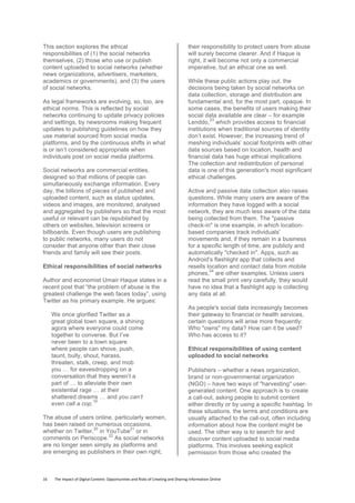 16	
  	
  	
  	
  	
  	
  	
  	
  The	
  Impact	
  of	
  Digital	
  Content:	
  Opportunities	
  and	
  Risks	
  of	
  Creating	
  and	
  Sharing	
  Information	
  Online	
  	
  
This section explores the ethical
responsibilities of (1) the social networks
themselves, (2) those who use or publish
content uploaded to social networks (whether
news organizations, advertisers, marketers,
academics or governments), and (3) the users
of social networks.
As legal frameworks are evolving, so, too, are
ethical norms. This is reflected by social
networks continuing to update privacy policies
and settings, by newsrooms making frequent
updates to publishing guidelines on how they
use material sourced from social media
platforms, and by the continuous shifts in what
is or isn’t considered appropriate when
individuals post on social media platforms.
Social networks are commercial entities,
designed so that millions of people can
simultaneously exchange information. Every
day, the billions of pieces of published and
uploaded content, such as status updates,
videos and images, are monitored, analysed
and aggregated by publishers so that the most
useful or relevant can be republished by
others on websites, television screens or
billboards. Even though users are publishing
to public networks, many users do not
consider that anyone other than their close
friends and family will see their posts.
Ethical responsibilities of social networks
Author and economist Umair Haque states in a
recent post that “the problem of abuse is the
greatest challenge the web faces today”, using
Twitter as his primary example. He argues:
We once glorified Twitter as a
great global town square, a shining
agora where everyone could come
together to converse. But I’ve
never been to a town square
where people can shove, push,
taunt, bully, shout, harass,
threaten, stalk, creep, and mob
you … for eavesdropping on a
conversation that they weren’t a
part of … to alleviate their own
existential rage … at their
shattered dreams … and you can’t
even call a cop.
19
The abuse of users online, particularly women,
has been raised on numerous occasions,
whether on Twitter,
20
in YouTube
21
or in
comments on Periscope.
22
As social networks
are no longer seen simply as platforms and
are emerging as publishers in their own right,
their responsibility to protect users from abuse
will surely become clearer. And if Haque is
right, it will become not only a commercial
imperative, but an ethical one as well.
While these public actions play out, the
decisions being taken by social networks on
data collection, storage and distribution are
fundamental and, for the most part, opaque. In
some cases, the benefits of users making their
social data available are clear – for example
Lenddo,
23
which provides access to financial
institutions when traditional sources of identity
don’t exist. However, the increasing trend of
meshing individuals’ social footprints with other
data sources based on location, health and
financial data has huge ethical implications.
The collection and redistribution of personal
data is one of this generation's most significant
ethical challenges.
Active and passive data collection also raises
questions. While many users are aware of the
information they have logged with a social
network, they are much less aware of the data
being collected from them. The "passive
check-in" is one example, in which location-
based companies track individuals'
movements and, if they remain in a business
for a specific length of time, are publicly and
automatically "checked in". Apps, such as
Android's flashlight app that collects and
resells location and contact data from mobile
phones,
24
are other examples. Unless users
read the small print very carefully, they would
have no idea that a flashlight app is collecting
any data at all.
As people's social data increasingly becomes
their gateway to financial or health services,
certain questions will arise more frequently:
Who "owns" my data? How can it be used?
Who has access to it?
Ethical responsibilities of using content
uploaded to social networks
Publishers – whether a news organization,
brand or non-governmental organization
(NGO) – have two ways of "harvesting" user-
generated content. One approach is to create
a call-out, asking people to submit content
either directly or by using a specific hashtag. In
these situations, the terms and conditions are
usually attached to the call-out, often including
information about how the content might be
used. The other way is to search for and
discover content uploaded to social media
platforms. This involves seeking explicit
permission from those who created the
 
