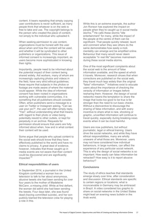 The	
  Impact	
  of	
  Digital	
  Content:	
  Opportunities	
  and	
  Risks	
  of	
  Creating	
  and	
  Sharing	
  Information	
  Online	
  	
  	
  	
  	
  	
  	
  	
  17	
  
content. It bears repeating that simply copying
user contributions is never sufficient, as many
people think that whatever is on the web is
free to take and use. The copyright belongs to
the person who created the piece of content,
not simply to the individual who uploaded it.
When seeking permission to use content,
organizations must be honest with the user
about when and how the content will be used,
and whether it will be syndicated to other
publishers or organizations. This issue of
informed consent is increasingly important, as
users become more sophisticated in knowing
their rights.
Importantly, people need to be informed about
the potential impact of their content being
shared widely. Aid workers, many of whom are
increasingly capturing photos and videos in
the field, have very strict ethical guidelines;
these require that subjects in the photos or
footage are made aware of where the material
could appear. While the idea of informed
consent has been rooted in organizations
working with vulnerable communities, it is
something that all publishers should consider.
Often, when publishers send a message to a
user on Twitter or Instagram asking, "Can we
use your pic?", the user will often simply reply,
"Yes", without understanding what that means
with regard to their photo or video being
potentially resold to other outlets, or kept for
perpetuity in an archive. Requests for
permission should ensure that users are fully
informed about when, how and in what context
their content will be used.
Some argue that people who upload content to
the social web should know that they have
effectively published to the world and have no
claims to privacy. A great deal of evidence,
however, indicates that those caught up in
media events are not aware that their content
could be discovered and are significantly
impacted.
25
Ethical responsibilities of users
In September 2014, a journalist in the United
Kingdom confronted a woman live on
television to talk to her about anonymous,
abusive tweets she had been sending for over
four years to the mother of Madeleine
McCann, a missing child. While at first defiant,
the woman did admit she had been sending
the tweets. Four days later, she was found
dead (having committed suicide), and her son
publicly blamed the television crew for playing
a role in this.
While this is an extreme example, the author
Jon Ronson has explored the impact on
people when they’re caught up in social media
storms.
26
He calls these storms "idle
entertainment” for many, while the impact of
the people at the centre of them can be
significant. That people quickly retweet, taunt
and comment when they see others do the
same demonstrates how easily a mob
mentality can emerge and be amplified online.
Behaviour that many would never deem
acceptable "in real life" becomes mainstream
during these social media storms.
One of the most significant complaints about
the social web is the amount of false
information available, and the speed at which
it travels. Moreover, research shows that when
corrections are published on the social web,
they travel much less widely than the original
"false" information.
27
Initiatives exist to educate
users about the importance of checking the
veracity of information or images before
resharing them. However, the design of social
networks means the temptation to share the
image that looks too good to be true is far
stronger than the need to run basic checks.
Without a disincentive to discourage the
sharing of false information, and with every
incentive to share what is new, shocking or
graphic, unverified information will continue to
travel quickly, especially during breaking-news
events when it can be most harmful.
Users are now publishers, but without
journalistic, legal or ethical training. Users
drive the social networks, and while they have
ethical responsibilities, many are wholly
unaware of what those are. Moreover, users
may not have considered how individual
behaviours, in large numbers, can affect the
experience of any particular social network.
This is why the design of social networks is so
important. How easily can false information be
retracted? How easy is it to report abusive
behaviour?
Conclusions
The study of ethics teaches that standards
emerge slowly over time, after consideration
and discussion. Ethical standards are specific
to certain regions or locations; what is
inconceivable in Germany may be embraced
in Brazil. A video considered too graphic to
share on social networks in the United States
might lead an evening news bulletin in the
Arab world.
 