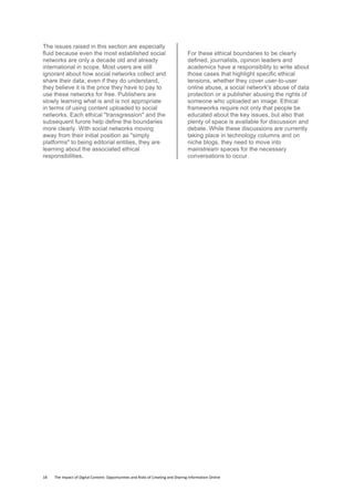 18	
  	
  	
  	
  	
  	
  	
  	
  The	
  Impact	
  of	
  Digital	
  Content:	
  Opportunities	
  and	
  Risks	
  of	
  Creating	
  and	
  Sharing	
  Information	
  Online	
  	
  
The issues raised in this section are especially
fluid because even the most established social
networks are only a decade old and already
international in scope. Most users are still
ignorant about how social networks collect and
share their data; even if they do understand,
they believe it is the price they have to pay to
use these networks for free. Publishers are
slowly learning what is and is not appropriate
in terms of using content uploaded to social
networks. Each ethical "transgression" and the
subsequent furore help define the boundaries
more clearly. With social networks moving
away from their initial position as "simply
platforms" to being editorial entities, they are
learning about the associated ethical
responsibilities.
For these ethical boundaries to be clearly
defined, journalists, opinion leaders and
academics have a responsibility to write about
those cases that highlight specific ethical
tensions, whether they cover user-to-user
online abuse, a social network's abuse of data
protection or a publisher abusing the rights of
someone who uploaded an image. Ethical
frameworks require not only that people be
educated about the key issues, but also that
plenty of space is available for discussion and
debate. While these discussions are currently
taking place in technology columns and on
niche blogs, they need to move into
mainstream spaces for the necessary
conversations to occur.
 