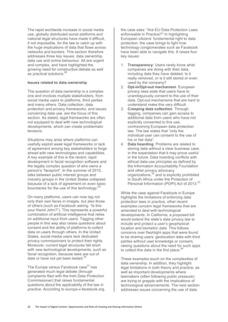 20	
  	
  	
  	
  	
  	
  	
  	
  The	
  Impact	
  of	
  Digital	
  Content:	
  Opportunities	
  and	
  Risks	
  of	
  Creating	
  and	
  Sharing	
  Information	
  Online	
  	
  
The rapid worldwide increase in social media
use, globally distributed social platforms and
national legal structures have made it difficult,
if not impossible, for the law to catch up with
the huge implications of data that flows across
networks and borders. This section therefore
addresses three key issues: data ownership,
data use and online behaviour. All are urgent
and complex, and have highlighted the
growing need for constructive debate as well
as practical solutions.
28
Issues related to data ownership
The question of data ownership is a complex
one and involves multiple stakeholders, from
social media users to platforms, third parties
and many others. Data collection, data
protection and privacy frameworks, and issues
concerning data use, are the focus of this
section. As stated, legal frameworks are often
not equipped to deal with new technological
developments, which can create problematic
tensions.
Situations may arise where platforms can
usefully exploit weak legal frameworks or lack
of agreement among key stakeholders to forge
ahead with new technologies and capabilities.
A key example of this is the recent, rapid
development in facial recognition software and
the legally complex question of who owns a
person's “faceprint”. In the summer of 2015,
talks between public interest groups and
industry groups in the United States collapsed
because of a lack of agreement on even basic
boundaries for the use of this technology.
29
On many platforms, users can now tag not
only their own faces in images, but also those
of others (such as Facebook asking: “Is this
your friend John?”). This represents a powerful
combination of artificial intelligence that relies
on additional input from users. Tagging other
people in this way also raises questions about
consent and the ability of platforms to collect
data on users through others. In the United
States, social media users lack dedicated
privacy commissioners to protect their rights.
Moreover, current legal structures fall short
with new technological developments, such as
facial recognition, because laws are out of
date or have not yet been tested.
30
The Europe versus Facebook case
31
has
generated much legal debate (through
complaints filed with the Irish Data Protection
Commissioner) that raises fundamental
questions about the applicability of the law in
practice. According to europe-v-facebook.org,
the case asks: "Are EU Data Protection Laws
enforceable in Practice?" In highlighting
European citizens’ fundamental right to data
protection, the case brings to light how
technology conglomerates such as Facebook
have been able to navigate this. It raises four
key issues:
1. Transparency: Users rarely know what
companies are doing with their data,
including data they have deleted. Is it
really removed, or is it still stored or even
used by the company?
2. Opt-in/Opt-out mechanism: European
privacy laws state that users have to
unambiguously consent to the use of their
data. Opt-out mechanisms that are hard to
understand make this very difficult.
3. Creeping data collection: Through
tagging, companies can gain access to
additional data from users who have not
explicitly consented to this use,
contravening European data protection
law. The law states that “only the
individual user can consent to the use of
his or her data”.
4. Data hoarding: Problems are related to
storing data without a clear business case,
in the expectation that it may prove useful
in the future. Data hoarding conflicts with
ethical data-use principles as defined by
the Information Accountability Foundation
and other privacy advocacy
organizations,
32
and is explicitly prohibited
in South Africa under the Protection of
Personal Information (POPI) Act of 2013.
33
While the case against Facebook in Europe
highlights the limitations of enforcing data
protection laws in practice, other recent
examples concern legal frameworks that are
amended to deal with technological
developments. In California, a proposed bill
would extend the state’s data privacy law to
include and protect a user’s geophysical
location and biometric data. This follows
concerns over flashlight apps that were found
to be sharing users’ geolocation data with third
parties without user knowledge or consent,
raising questions about the need for such apps
to collect this data in the first place.
34
These examples touch on the complexities of
data ownership. In addition, they highlight
legal limitations in both theory and practice, as
well as important developments where
lawmakers (often following public pressure)
are trying to grapple with the implications of
technological advancements. The next section
addresses issues concerning the use of data.
 