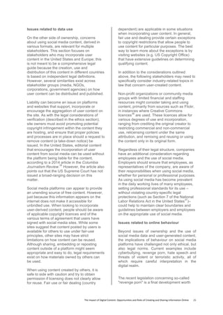 The	
  Impact	
  of	
  Digital	
  Content:	
  Opportunities	
  and	
  Risks	
  of	
  Creating	
  and	
  Sharing	
  Information	
  Online	
  	
  	
  	
  	
  	
  	
  	
  21	
  
Issues related to data use
On the other side of ownership, concerns
about using social media content, derived in
various formats, are relevant for multiple
stakeholders. This section focuses on
stakeholders who may incorporate user
content in the United States and Europe; this
is not meant to be a comprehensive legal
guide because the creation, use and
distribution of this content in different countries
is based on independent legal definitions.
However, several similarities exist across
stakeholder groups (media, NGOs,
corporations, government agencies) on how
user content can be distributed and published.
Liability can become an issue on platforms
and websites that support, incorporate or
encourage the aggregation of user content on
the site. As with the legal considerations of
verification (described in the ethics section),
site owners must avoid promoting potential
copyright infringement within the content they
are hosting, and ensure that proper policies
and processes are in place should a request to
remove content (a take-down notice) be
issued. In the United States, editorial content
that encourages the incorporation of user
content from social media can be used without
the platform being liable for the content,
according to a 2014 article in the Columbia
Journalism Review.
35
However, the article also
points out that the US Supreme Court has not
issued a broad-ranging decision on this
matter.
Social media platforms can appear to provide
an unending source of free content. However,
just because this information appears on the
internet does not make it accessible for
unbridled use. When looking to incorporate
user-derived content, people should be aware
of applicable copyright licences and of the
various terms of agreement that users have
signed with social media sites. While some
sites suggest that content posted by users is
available for others to use under fair-use
principles, other sites may have strict
limitations on how content can be reused.
Although sharing, embedding or reposting
content outside of a platform might seem
appropriate and easy to do, legal requirements
exist on how materials owned by others can
be used.
When using content created by others, it is
safe to side with caution and try to obtain
permission if licensing does not clearly allow
for reuse. Fair use or fair dealing (country
dependent) are applicable in some situations
when incorporating user content. In general,
fair use and dealing provide certain exceptions
to copyright restrictions that allow people to
use content for particular purposes. The best
way to learn more about the exceptions is by
visiting websites (e.g. US Copyright Office)
that have extensive guidelines on determining
qualifying content.
In addition to the considerations outlined
above, the following stakeholders may need to
specifically consider industry-related topics in
law that concern user-created content.
Non-profit organizations or community media
groups with limited financial and staffing
resources might consider taking and using
content, primarily from sources such as Flickr,
in instances where Creative Commons
licences
36
are used. These licences allow for
various degrees of use and incorporation,
ranging from crediting the original creator to
restricting commercial and non-commercial
use, relicensing content under the same
attribution, and remixing and reusing or using
the content only in its original form.
Regardless of their legal structure, companies
have an additional consideration regarding
employees and the use of social media.
Employers should ensure that employees, as
representatives of the company, are aware of
their responsibilities when using social media,
whether for personal or professional purposes.
As using social media has become prevalent
in the daily working lives of many employees,
setting professional standards for its use –
without violating country-specific legal
protections (such as Section 7 of the National
Labor Relations Act in the United States
37
)–
could help to maintain clear boundaries and
guidelines between employers and employees
on the appropriate use of social media.
Issues related to online behaviour
Beyond issues of ownership and the use of
social media data and user-generated content,
the implications of behaviour on social media
platforms have challenged not only ethical, but
also legal norms. Current examples include
cyberbullying, revenge porn, hate speech and
threats of violent or terroristic activity, all of
which require careful interpretation in the
digital realm.
The recent legislation concerning so-called
"revenge porn" is a final development worth
 