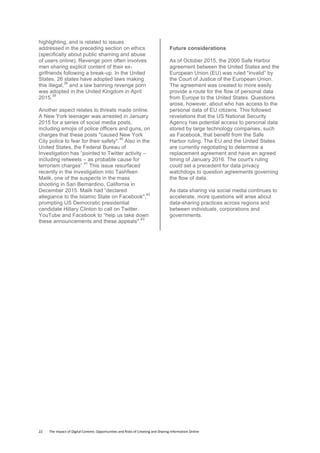 22	
  	
  	
  	
  	
  	
  	
  	
  The	
  Impact	
  of	
  Digital	
  Content:	
  Opportunities	
  and	
  Risks	
  of	
  Creating	
  and	
  Sharing	
  Information	
  Online	
  	
  
highlighting, and is related to issues
addressed in the preceding section on ethics
(specifically about public shaming and abuse
of users online). Revenge porn often involves
men sharing explicit content of their ex-
girlfriends following a break-up. In the United
States, 26 states have adopted laws making
this illegal,
38
and a law banning revenge porn
was adopted in the United Kingdom in April
2015.
39
Another aspect relates to threats made online.
A New York teenager was arrested in January
2015 for a series of social media posts,
including emojis of police officers and guns, on
charges that these posts "caused New York
City police to fear for their safety".
40
Also in the
United States, the Federal Bureau of
Investigation has “pointed to Twitter activity –
including retweets – as probable cause for
terrorism charges”.
41
This issue resurfaced
recently in the investigation into Tashfeen
Malik, one of the suspects in the mass
shooting in San Bernardino, California in
December 2015. Malik had “declared
allegiance to the Islamic State on Facebook",
42
prompting US Democratic presidential
candidate Hillary Clinton to call on Twitter,
YouTube and Facebook to “help us take down
these announcements and these appeals".
43
Future considerations
As of October 2015, the 2000 Safe Harbor
agreement between the United States and the
European Union (EU) was ruled “invalid” by
the Court of Justice of the European Union.
The agreement was created to more easily
provide a route for the flow of personal data
from Europe to the United States. Questions
arose, however, about who has access to the
personal data of EU citizens. This followed
revelations that the US National Security
Agency has potential access to personal data
stored by large technology companies, such
as Facebook, that benefit from the Safe
Harbor ruling. The EU and the United States
are currently negotiating to determine a
replacement agreement and have an agreed
timing of January 2016. The court's ruling
could set a precedent for data privacy
watchdogs to question agreements governing
the flow of data.
As data sharing via social media continues to
accelerate, more questions will arise about
data-sharing practices across regions and
between individuals, corporations and
governments.
 