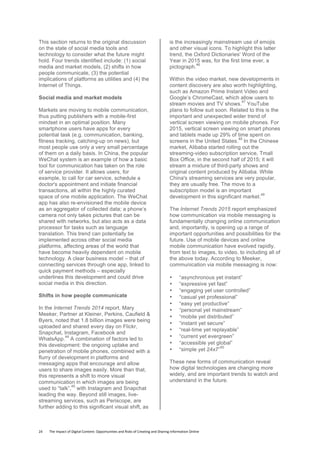24	
  	
  	
  	
  	
  	
  	
  	
  The	
  Impact	
  of	
  Digital	
  Content:	
  Opportunities	
  and	
  Risks	
  of	
  Creating	
  and	
  Sharing	
  Information	
  Online	
  	
  
This section returns to the original discussion
on the state of social media tools and
technology to consider what the future might
hold. Four trends identified include: (1) social
media and market models, (2) shifts in how
people communicate, (3) the potential
implications of platforms as utilities and (4) the
Internet of Things.
Social media and market models
Markets are moving to mobile communication,
thus putting publishers with a mobile-first
mindset in an optimal position. Many
smartphone users have apps for every
potential task (e.g. communication, banking,
fitness tracking, catching-up on news), but
most people use only a very small percentage
of them on a daily basis. In China, the popular
WeChat system is an example of how a basic
tool for communication has taken on the role
of service provider. It allows users, for
example, to call for car service, schedule a
doctor's appointment and initiate financial
transactions, all within the highly curated
space of one mobile application. The WeChat
app has also re-envisioned the mobile device
as an aggregator of collected data; a phone’s
camera not only takes pictures that can be
shared with networks, but also acts as a data
processor for tasks such as language
translation. This trend can potentially be
implemented across other social media
platforms, affecting areas of the world that
have become heavily dependent on mobile
technology. A clear business model – that of
connecting services through one app, linked to
quick payment methods – especially
underlines this development and could drive
social media in this direction.
Shifts in how people communicate
In the Internet Trends 2014 report, Mary
Meeker, Partner at Kleiner, Perkins, Caufield &
Byers, noted that 1.8 billion images were being
uploaded and shared every day on Flickr,
Snapchat, Instagram, Facebook and
WhatsApp.
44
A combination of factors led to
this development: the ongoing uptake and
penetration of mobile phones, combined with a
flurry of development in platforms and
messaging apps that encourage and allow
users to share images easily. More than that,
this represents a shift to more visual
communication in which images are being
used to “talk”,
45
with Instagram and Snapchat
leading the way. Beyond still images, live-
streaming services, such as Periscope, are
further adding to this significant visual shift, as
is the increasingly mainstream use of emojis
and other visual icons. To highlight this latter
trend, the Oxford Dictionaries' Word of the
Year in 2015 was, for the first time ever, a
pictograph.
46
Within the video market, new developments in
content discovery are also worth highlighting,
such as Amazon Prime Instant Video and
Google’s ChromeCast, which allow users to
stream movies and TV shows.
47
YouTube
plans to follow suit soon. Related to this is the
important and unexpected wider trend of
vertical screen viewing on mobile phones. For
2015, vertical screen viewing on smart phones
and tablets made up 29% of time spent on
screens in the United States.
48
In the Chinese
market, Alibaba started rolling out the
streaming-video subscription service, Tmall
Box Office, in the second half of 2015; it will
stream a mixture of third-party shows and
original content produced by Alibaba. While
China's streaming services are very popular,
they are usually free. The move to a
subscription model is an important
development in this significant market.
49
The Internet Trends 2015 report emphasized
how communication via mobile messaging is
fundamentally changing online communication
and, importantly, is opening up a range of
important opportunities and possibilities for the
future. Use of mobile devices and online
mobile communication have evolved rapidly,
from text to images, to video, to including all of
the above today. According to Meeker,
communication via mobile messaging is now:
• “asynchronous yet instant”
• “expressive yet fast”
• “engaging yet user controlled”
• “casual yet professional”
• “easy yet productive”
• “personal yet mainstream”
• “mobile yet distributed”
• “instant yet secure”
• “real-time yet replayable”
• “current yet evergreen”
• “accessible yet global”
• “simple yet 24x7”
50
These new forms of communication reveal
how digital technologies are changing more
widely, and are important trends to watch and
understand in the future.
 