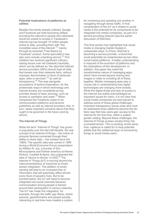 The	
  Impact	
  of	
  Digital	
  Content:	
  Opportunities	
  and	
  Risks	
  of	
  Creating	
  and	
  Sharing	
  Information	
  Online	
  	
  	
  	
  	
  	
  	
  	
  25	
  
Potential implications of platforms as
utilities
Besides the trends already outlined, Google
and Facebook are both becoming utilities,
providing the internet to people who otherwise
would be unable to access it. Facebook’s
internet.org has brought 15 million people
online to date, providing them with "the
incredible value of the internet”,
51
mainly
through its renamed “Free Basics by
Facebook” product. Some speculate it may
also soon include a banking service.
52
This
initiative has received significant criticism,
raising issues over net (network) neutrality,
which can be defined as “the idea that Internet
service providers (ISPs) should treat all data
that travels over their networks fairly, without
improper discrimination in favor of particular
apps, sites or services”,
53
as well as
transparency.
54
This was alongside
accusations of techno-imperialism, for the
problematic ways in which technology and
internet access are considered as key
priorities ahead of basic services, such as
access to sanitation and water.
55
When
companies like Facebook cease to be
communication platforms and become
publishers as well as internet providers, this, in
turn, raises important concerns about how they
ought to be governed in the future (and by
whom).
The Internet of Things
While the term “Internet of Things” has grown
in popularity over the last half decade, the real
concept of an internet of things – the notion of
physical devices connected through their
ability to share data – has existed since the
1980s. The specific idea was coined in 1999
during a World Economic Forum presentation
by William N. Joy, a founder of Sun
Microsystems and Partner emeritus at Kleiner,
Perkins, Caufield & Byers, who presented the
idea of “device to device” or D2D.
56
The
Internet of Things (IoT) is moving beyond the
interconnectedness of machines to smart-
sensor integration. The addition of smart
sensing will lead to an increased flow of
information that will potentially affect almost
every facet of people's lives. But to be
transformative, the IoT will need to become
integrated into social channels because
communication among people is framed
around their participation in various networks.
The IoT has made this integration, for
example, through the traffic app Waze, where
sensors, geoinformatics and people socially
interacting in real time have created a system
for monitoring and assisting one another in
navigating through dense traffic. A final
consideration of the IoT as it relates to social
media is the potential for its components to be
integrated into media companies, as part of a
service-providing network (see the earlier
discussion of WeChat).
This final section has highlighted how social
media is changing market models in
unexpected ways. In China, WeChat is
becoming a service provider, a trend that
could potentially be implemented across other
social media platforms. A better understanding
is required of the evolution of platforms and
the implications of this development. In
addition, this paper has noted the
transformative nature of messaging apps,
which have moved beyond sharing text,
images or video to including all of these,
together. Mobile messaging apps play a
crucial role in understanding how digital
technologies are changing more broadly.
While the digital divide and lack of access to
the internet are widely acknowledged as
important issues for many, it is not clear that
social media companies are best placed to
address some of these global challenges.
Important transparency issues arise and must
be addressed when platforms become the de-
facto way that new users gain access to the
internet for the first time, within a walled-
garden setting. Beyond these challenges, the
Internet of Things pushes society firmly into
uncharted terrain. This is exciting; at the same
time, vigilance is called for to face potential
pitfalls that this additional layer of connectivity
brings to social media users.
	
   	
  
 