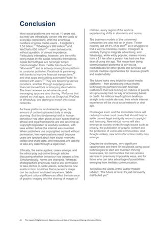 26	
  	
  	
  	
  	
  	
  	
  	
  The	
  Impact	
  of	
  Digital	
  Content:	
  Opportunities	
  and	
  Risks	
  of	
  Creating	
  and	
  Sharing	
  Information	
  Online	
  	
  
Conclusion
Most social platforms are not yet 10 years old,
but they are intrinsically woven into the fabric of
everyday interactions. With the enormous
numbers of social media users – Facebook’s
1.55 billion,
57
WhatsApp’s 900 million
58
and
WeChat’s 650 million
59
– user behaviour is,
without question, of utmost importance.
Particularly interesting, however, are the shifts
being made by the social networks themselves.
Social technologies are no longer simply
communication tools: Twitter has launched
"Moments"
60
and is actively moving from platform
to curatorial publisher, Facebook is partnering
with banks to improve financial transactions,
61
and chat apps are building automated "bots" to
interact with users.
62
They are becoming service
providers, whether through supplying news,
financial transactions or shopping destinations.
The lines between social networks and
messaging apps are also blurring. Platforms that
started as chat apps, such as Snapchat, WeChat
or WhatsApp, are starting to morph into social
networks.
As these platforms and networks grow, the
amount of content uploaded daily is simply
stunning. But this fundamental shift in human
behaviour has taken place at such speed that our
ethical and legal frameworks are still catching up.
Copyright legislation is woefully outdated, with
laws written before the internet was invented.
When publishers use copyrighted content without
permission, few repercussions result because
users are ignorant about how social networks
collect and share data, and resources are lacking
to take any case through a legal court.
Ethically, the same applies; cases emerge, and
the ethics play out online through articles
discussing whether behaviour has crossed a line.
Simultaneously, norms are changing. Whereas
photographers previously had to ask permission
to take photos in public places, acceptance now
exists in most countries that a person’s image
can be captured and used anywhere. While
significant cultural differences affect the tolerance
of graphic imagery and the sharing of images of
children, every region of the world is
experiencing shifts in standards and norms.
The business models of the concerned
companies are also not set in stone. Twitter
recently laid off 8% of its staff
63
as it struggles to
find a way to monetize content. Instagram is
similarly trying to integrate advertising, and
WhatsApp, while wildly popular, makes money
from a $1 fee after a person has had one free
year of using the app. The move from being
communication platforms to serving as
marketplaces for other goods and services will
provide multiple opportunities for revenue growth
and sustainability.
The future looks very bright for social media
platforms – from purchasing virtual-reality
technology to partnerships with financial
institutions that look to bring on millions of people
who previously had no way of accessing banks
or credit. As millions leapfrog from desktops
straight onto mobile devices, their whole internet
experience will be via a social network or chat
app.
Challenges exist, and the immediate future will
certainly involve court cases that should help to
settle current legal ambiguity around copyright
and licensing. New ethical norms will also
emerge as society works through issues such as
privacy, the publication of graphic content and
the protection of vulnerable communities. And
though unlikely, new norms for online civility may
emerge.
Despite the challenges, very significant
opportunities are there for individuals using social
technologies to start and maintain thriving
businesses, for communities that can access
services in previously impossible ways, and for
those who can take advantage of possibilities
emerging from limitless communication.
To borrow the words of the author William
Gibson: “The future is here; it's just not evenly
distributed yet."
	
  
	
   	
  
 