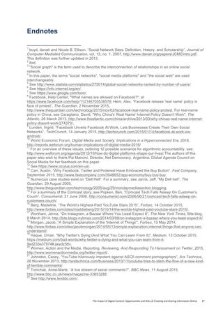 The	
  Impact	
  of	
  Digital	
  Content:	
  Opportunities	
  and	
  Risks	
  of	
  Creating	
  and	
  Sharing	
  Information	
  Online	
  	
  	
  	
  	
  	
  	
  	
  27	
  
Endnotes
	
  	
  	
  	
  	
  	
  	
  	
  	
  	
  	
  	
  	
  	
  	
  	
  	
  	
  	
  	
  	
  	
  	
  	
  	
  	
  	
  	
  	
  	
  	
  	
  	
  	
  	
  	
  	
  	
  	
  	
  	
  	
  	
  	
  	
  	
  	
  	
  	
  	
  	
  	
  	
  	
  	
  	
  	
  	
  	
  	
  	
  
1
boyd, danah and Nicole B. Ellison, “Social Network Sites: Definition, History, and Scholarship”, Journal of
Computer-Mediated Communication, vol. 13, no. 1, 2007, http://www.danah.org/papers/JCMCIntro.pdf.
This definition was further updated in 2013.
2
Ibid.
3
"Social graph" is the term used to describe the interconnection of relationships in an online social
network.
4
In this paper, the terms "social networks", "social media platforms" and "the social web" are used
interchangeably.
5
See http://www.statista.com/statistics/272014/global-social-networks-ranked-by-number-of-users/.
6
See https://info.internet.org/en/.
7
See https://www.google.com/loon/.
8
Facebook, Help Center, "What names are allowed on Facebook?", at
https://www.facebook.com/help/112146705538576; Hern, Alex, “Facebook relaxes 'real name' policy in
face of protest”, The Guardian, 2 November 2015,
http://www.theguardian.com/technology/2015/nov/02/facebook-real-name-policy-protest. For real-name
policy in China, see Caragliano, David, "Why China's 'Real Name' Internet Policy Doesn't Work", The
Atlantic, 26 March 2013, http://www.theatlantic.com/china/archive/2013/03/why-chinas-real-name-internet-
policy-doesnt-work/274373/.
9
Lunden, Ingrid, “Facebook Unveils Facebook At Work, Lets Businesses Create Their Own Social
Networks”, TechCrunch, 14 January 2015, http://techcrunch.com/2015/01/14/facebook-at-work-ios-
android/.
10
World Economic Forum, Digital Media and Society: Implications in a Hyperconnected Era, 2016,
http://reports.weforum.org/human-implications-of-digital-media-2016/
11
For an overview of these issues, outlining 12 possible scenarios for algorithmic accountability, see:
http://www.weforum.org/agenda/2015/10/how-do-digital-platforms-shape-our-lives/.The authors of this
paper also wish to thank Pia Mancini, Director, Net Democracy, Argentina; Global Agenda Council on
Social Media for her feedback on this paper.
12
See https://www.oculus.com/en-us/.
13
Carr, Austin, “Why Facebook, Twitter and Pinterest Have Embraced the Buy Button”, Fast Company,
September 2015, http://www.fastcompany.com/3048652/app-economy/buy-buy-buy.
14
Numerous case studies exist on “Dell Hell”. For a summary, see Jarvis, Jeff, “My Dell hell”, The
Guardian, 29 August 2005,
http://www.theguardian.com/technology/2005/aug/29/mondaymediasection.blogging.
15
For a summary of the Comcast story, see Popken, Ben, “Comcast Tech Falls Asleep On Customer’s
Couch”, Consumerist, 21 June 2006, http://consumerist.com/2006/06/21/comcast-tech-falls-asleep-on-
customers-couch/.
16
Berg, Madeline, “The World’s Highest-Paid YouTube Stars 2015”, Forbes, 14 October 2015,
http://www.forbes.com/sites/maddieberg/2015/10/14/the-worlds-highest-paid-youtube-stars-2015/.
17
Wortham, Jenna, “On Instagram, a Bazaar Where You Least Expect It”, The New York Times, Bits blog,
8 March 2014, http://bits.blogs.nytimes.com/2014/03/08/on-instagram-a-bazaar-where-you-least-expect-it/.
18
Morgan, Jacob, “A Simple Explanation of the 'Internet of Things'”, Forbes, 13 May 2014,
http://www.forbes.com/sites/jacobmorgan/2014/05/13/simple-explanation-internet-things-that-anyone-can-
understand/.
19
Haque, Umair, “Why Twitter’s Dying (And What You Can Learn From It)", Medium, 13 October 2015,
https://medium.com/bad-words/why-twitter-s-dying-and-what-you-can-learn-from-it-
9ed233e37974#.jaiydz58v.
20
Women, Action and the Media, Reporting, Reviewing, And Responding To Harassment on Twitter, 2015,
http://www.womenactionmedia.org/twitter-report/.
21
Johnston, Casey, “YouTube hilariously impotent against ASCII comment pornographers”, Ars Technica,
26 November 2013, http://arstechnica.com/business/2013/11/youtube-tries-to-stem-the-flow-of-a-new-kind-
of-terrible-comments/.
22
Tomchak, Anne-Marie, “A live stream of sexist comments?”, BBC News, 11 August 2015,
http://www.bbc.co.uk/news/magazine-33853288.
23
See http://www.lenddo.com/.
 