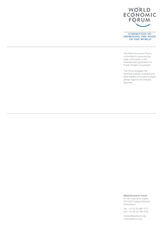 World Economic Forum
91–93 route de la Capite
CH-1223 Cologny/Geneva
Switzerland
Tel.: 	+41 (0) 22 869 1212
Fax: +41 (0) 22 786 2744
contact@weforum.org
www.weforum.org
The World Economic Forum,
committed to improving the
state of the world, is the
International Organization for
Public-Private Cooperation.
The Forum engages the
foremost political, business and
other leaders of society to shape
global, regional and industry
agendas.
 