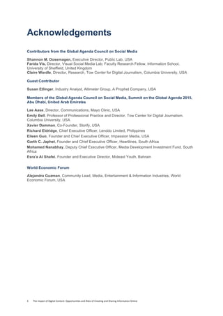 4	
  	
  	
  	
  	
  	
  	
  	
  The	
  Impact	
  of	
  Digital	
  Content:	
  Opportunities	
  and	
  Risks	
  of	
  Creating	
  and	
  Sharing	
  Information	
  Online	
  	
  
Acknowledgements
Contributors from the Global Agenda Council on Social Media
Shannon M. Dosemagen, Executive Director, Public Lab, USA
Farida Vis, Director, Visual Social Media Lab; Faculty Research Fellow, Information School,
University of Sheffield, United Kingdom
Claire Wardle, Director, Research, Tow Center for Digital Journalism, Columbia University, USA
Guest Contributor
Susan Etlinger, Industry Analyst, Altimeter Group, A Prophet Company, USA
Members of the Global Agenda Council on Social Media, Summit on the Global Agenda 2015,
Abu Dhabi, United Arab Emirates
Lee Aase, Director, Communications, Mayo Clinic, USA
Emily Bell, Professor of Professional Practice and Director, Tow Center for Digital Journalism,
Columbia University, USA
Xavier Damman, Co-Founder, Storify, USA
Richard Eldridge, Chief Executive Officer, Lenddo Limited, Philippines
Eileen Guo, Founder and Chief Executive Officer, Impassion Media, USA
Garth C. Japhet, Founder and Chief Executive Officer, Heartlines, South Africa
Mohamed Nanabhay, Deputy Chief Executive Officer, Media Development Investment Fund, South
Africa
Esra'a Al Shafei, Founder and Executive Director, Mideast Youth, Bahrain
World Economic Forum
Alejandra Guzman, Community Lead, Media, Entertainment & Information Industries, World
Economic Forum, USA
 