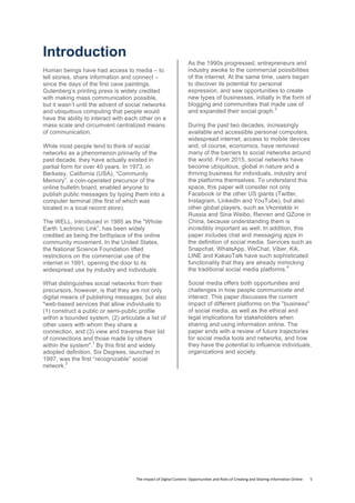 The	
  Impact	
  of	
  Digital	
  Content:	
  Opportunities	
  and	
  Risks	
  of	
  Creating	
  and	
  Sharing	
  Information	
  Online	
  	
  	
  	
  	
  	
  	
  	
  5	
  
Introduction
Human beings have had access to media – to
tell stories, share information and connect –
since the days of the first cave paintings.
Gutenberg’s printing press is widely credited
with making mass communication possible,
but it wasn’t until the advent of social networks
and ubiquitous computing that people would
have the ability to interact with each other on a
mass scale and circumvent centralized means
of communication.
While most people tend to think of social
networks as a phenomenon primarily of the
past decade, they have actually existed in
partial form for over 40 years. In 1973, in
Berkeley, California (USA), “Community
Memory”, a coin-operated precursor of the
online bulletin board, enabled anyone to
publish public messages by typing them into a
computer terminal (the first of which was
located in a local record store).
The WELL, introduced in 1985 as the "Whole
Earth ‘Lectronic Link”, has been widely
credited as being the birthplace of the online
community movement. In the United States,
the National Science Foundation lifted
restrictions on the commercial use of the
internet in 1991, opening the door to its
widespread use by industry and individuals.
What distinguishes social networks from their
precursors, however, is that they are not only
digital means of publishing messages, but also
"web-based services that allow individuals to
(1) construct a public or semi-public profile
within a bounded system, (2) articulate a list of
other users with whom they share a
connection, and (3) view and traverse their list
of connections and those made by others
within the system".
1
By this first and widely
adopted definition, Six Degrees, launched in
1997, was the first “recognizable” social
network.
2
As the 1990s progressed, entrepreneurs and
industry awoke to the commercial possibilities
of the internet. At the same time, users began
to discover its potential for personal
expression, and saw opportunities to create
new types of businesses, initially in the form of
blogging and communities that made use of
and expanded their social graph.
3
During the past two decades, increasingly
available and accessible personal computers,
widespread internet, access to mobile devices
and, of course, economics, have removed
many of the barriers to social networks around
the world. From 2015, social networks have
become ubiquitous, global in nature and a
thriving business for individuals, industry and
the platforms themselves. To understand this
space, this paper will consider not only
Facebook or the other US giants (Twitter,
Instagram, LinkedIn and YouTube), but also
other global players, such as Vkontakte in
Russia and Sina Weibo, Renren and QZone in
China, because understanding them is
incredibly important as well. In addition, this
paper includes chat and messaging apps in
the definition of social media. Services such as
Snapchat, WhatsApp, WeChat, Viber, Kik,
LINE and KakaoTalk have such sophisticated
functionality that they are already mimicking
the traditional social media platforms.
4
Social media offers both opportunities and
challenges in how people communicate and
interact. This paper discusses the current
impact of different platforms on the "business"
of social media, as well as the ethical and
legal implications for stakeholders when
sharing and using information online. The
paper ends with a review of future trajectories
for social media tools and networks, and how
they have the potential to influence individuals,
organizations and society.
 