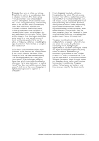 The	
  Impact	
  of	
  Digital	
  Content:	
  Opportunities	
  and	
  Risks	
  of	
  Creating	
  and	
  Sharing	
  Information	
  Online	
  	
  	
  	
  	
  	
  	
  	
  7	
  
The paper then turns to ethics and privacy.
The platforms are free to users because data
is collected from them. This data is a key
revenue generator, used to target ads or
resold to other parties. What does this mean
for a user’s privacy? How many users are fully
aware of the way their data is collected and
used? This section also explores how
publishers – whether news organizations,
brands or advertisers – use the billions of
pieces of digital content uploaded every day,
such as Instagram photographs, Twitter videos
and the loops on Vine. Most users post to their
social accounts to keep a small number of
family and friends updated. What are the
ethics of third-party publishers embedding this
type of content on their websites, or using it in
their broadcasts?
Social media platforms raise complex legal
questions. While platforms are headquartered
in one country, whether the United States,
Russia or China, the sites are used globally.
How do national laws impact these global
corporations? When individuals publish on
these sites, who is responsible for uploading
information that is false, defamatory or fuelling
hatred? How does copyright law work in these
spaces? And, who is the owner of copyright in
a photograph uploaded by a person to
Instagram?
Finally, this paper concludes with some
thoughts about the future. Where is society
heading? How will these platforms evolve? A
significant turn to visual content can be seen,
with images, videos, emojis and hybrid visual
forms dominating the social web. Evidence
already exists that these forms are providing
opportunities to overcome the barriers to
digital technologies created by illiteracy. How
will the Internet of Things impact daily life,
when everyday objects are connected to these
social networks? Will these proprietary walled
gardens mean the end of the open web?
This paper considers the impact of social
media platforms on society – where it is now
and where it is headed. It synthesizes
overarching trends, highlighting the
opportunities as well as the challenges. Mobile
and digital technologies are pervading every
corner of the earth, whether through
investment, infrastructure or even Google’s
Project Loon,
7
which connects people to the
internet via a network of high-altitude balloons.
With ever-decreasing prices of mobile phones
and data plans, these platforms will continue
to grow at an incredible rate. The paper
outlines the key issues and explores what
these changes mean for the global society.
.
 