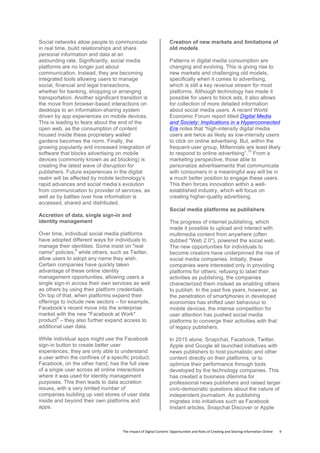 The	
  Impact	
  of	
  Digital	
  Content:	
  Opportunities	
  and	
  Risks	
  of	
  Creating	
  and	
  Sharing	
  Information	
  Online	
  	
  	
  	
  	
  	
  	
  	
  9	
  
Social networks allow people to communicate
in real time, build relationships and share
personal information and data at an
astounding rate. Significantly, social media
platforms are no longer just about
communication. Instead, they are becoming
integrated tools allowing users to manage
social, financial and legal transactions,
whether for banking, shopping or arranging
transportation. Another significant transition is
the move from browser-based interactions on
desktops to an information-sharing system
driven by app experiences on mobile devices.
This is leading to fears about the end of the
open web, as the consumption of content
housed inside these proprietary walled
gardens becomes the norm. Finally, the
growing popularity and increased integration of
software that blocks advertising on mobile
devices (commonly known as ad blocking) is
creating the latest wave of disruption for
publishers. Future experiences in the digital
realm will be affected by mobile technology's
rapid advances and social media’s evolution
from communication to provider of services, as
well as by battles over how information is
accessed, shared and distributed.
Accretion of data, single sign-in and
identity management
Over time, individual social media platforms
have adopted different ways for individuals to
manage their identities. Some insist on "real
name" policies,
8
while others, such as Twitter,
allow users to adopt any name they wish.
Certain companies have quickly taken
advantage of these online identity
management opportunities, allowing users a
single sign-in across their own services as well
as others by using their platform credentials.
On top of that, when platforms expand their
offerings to include new sectors – for example,
Facebook’s recent move into the enterprise
market with the new "Facebook at Work"
product
9
– they also further expand access to
additional user data.
While individual apps might use the Facebook
sign-in button to create better user
experiences, they are only able to understand
a user within the confines of a specific product.
Facebook, on the other hand, has the full view
of a single user across all online interactions
where it was used for identity management
purposes. This then leads to data accretion
issues, with a very limited number of
companies building up vast stores of user data
inside and beyond their own platforms and
apps.
Creation of new markets and limitations of
old models
Patterns in digital media consumption are
changing and evolving. This is giving rise to
new markets and challenging old models,
specifically when it comes to advertising,
which is still a key revenue stream for most
platforms. Although technology has made it
possible for users to block ads, it also allows
for collection of more detailed information
about social media users. A recent World
Economic Forum report titled Digital Media
and Society: Implications in a Hyperconnected
Era notes that “high-intensity digital media
users are twice as likely as low-intensity users
to click on online advertising. But, within the
frequent-user group, Millennials are least likely
to respond to online advertising”.
10
From a
marketing perspective, those able to
personalize advertisements that communicate
with consumers in a meaningful way will be in
a much better position to engage these users.
This then forces innovation within a well-
established industry, which will focus on
creating higher-quality advertising.
Social media platforms as publishers
The progress of internet publishing, which
made it possible to upload and interact with
multimedia content from anywhere (often
dubbed "Web 2.0"), powered the social web.
The new opportunities for individuals to
become creators have underpinned the rise of
social media companies. Initially, these
companies were interested only in providing
platforms for others; refusing to label their
activities as publishing, the companies
characterized them instead as enabling others
to publish. In the past five years, however, as
the penetration of smartphones in developed
economies has shifted user behaviour to
mobile devices, the intense competition for
user attention has pushed social media
platforms to converge their activities with that
of legacy publishers.
In 2015 alone, Snapchat, Facebook, Twitter,
Apple and Google all launched initiatives with
news publishers to host journalistic and other
content directly on their platforms, or to
optimize their performance through tools
developed by the technology companies. This
has created a business dilemma for
professional news publishers and raised larger
civic-democratic questions about the nature of
independent journalism. As publishing
migrates into initiatives such as Facebook
Instant articles, Snapchat Discover or Apple
 