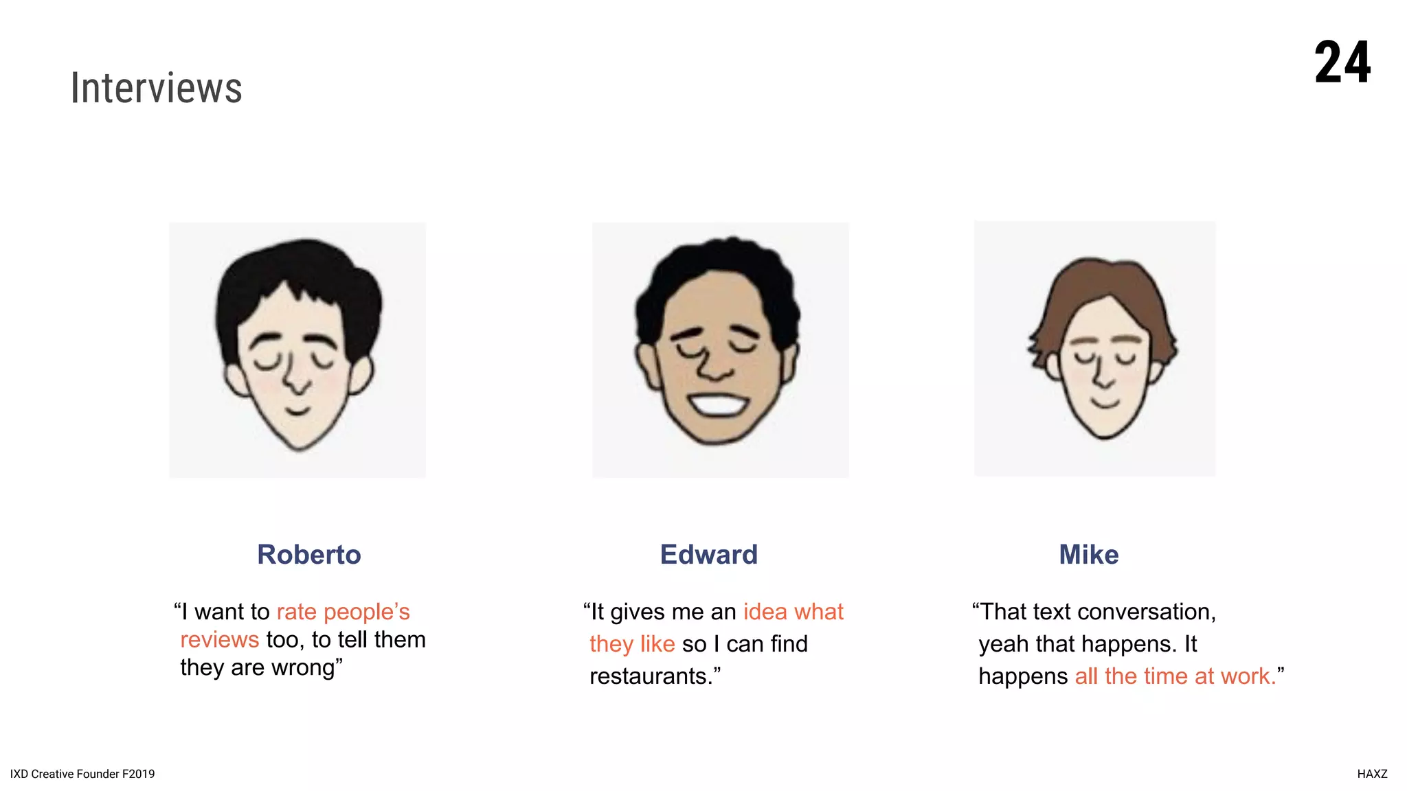 Interviews
Roberto
IXD Creative Founder F2019 HAXZ
Edward Mike
“I want to rate people’s
reviews too, to tell them
they are wrong”
“It gives me an idea what
they like so I can find
restaurants.”
“That text conversation,
yeah that happens. It
happens all the time at work.”
24
 