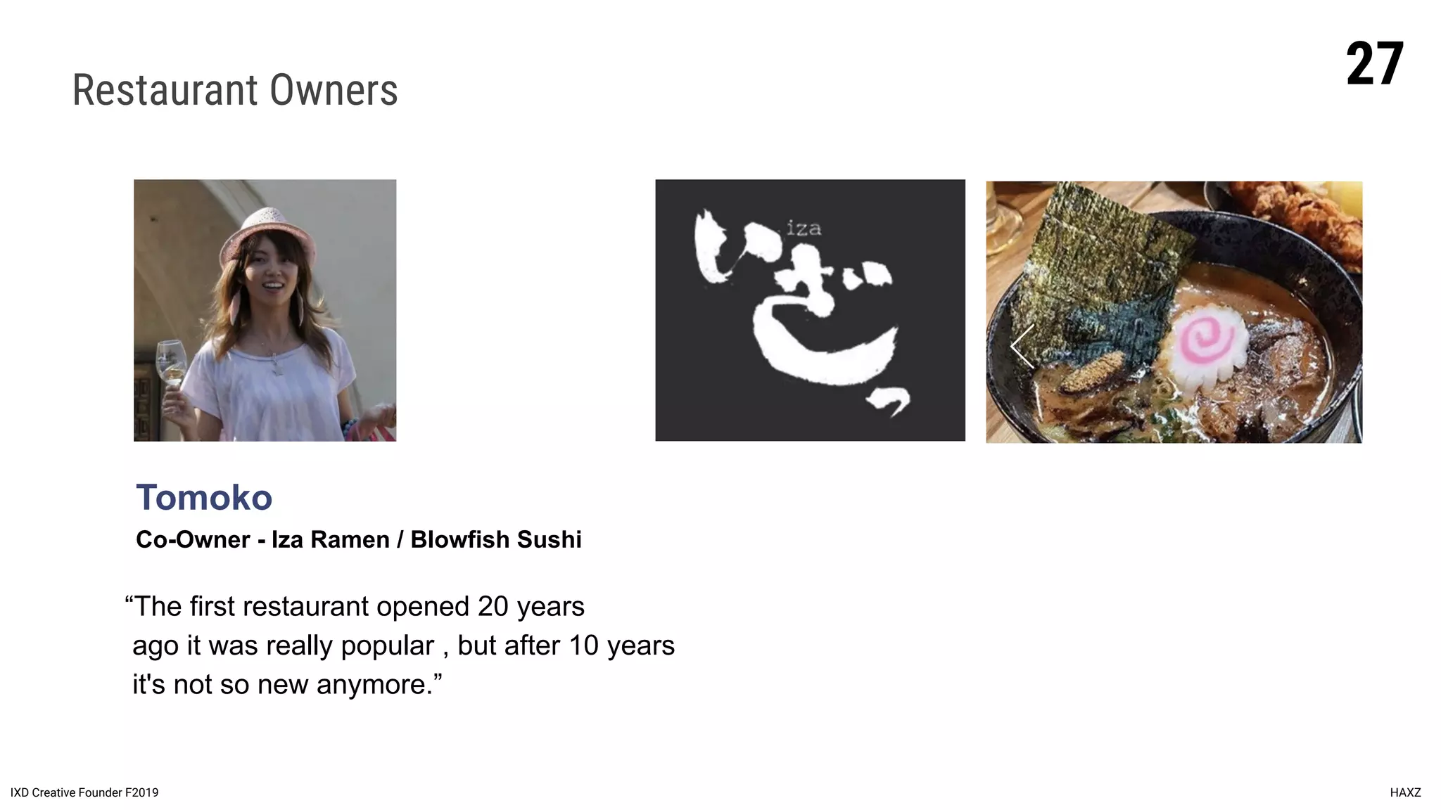Restaurant Owners
Tomoko
Co-Owner - Iza Ramen / Blowfish Sushi
IXD Creative Founder F2019 HAXZ
“The first restaurant opened 20 years
ago it was really popular , but after 10 years
it's not so new anymore.”
27
 