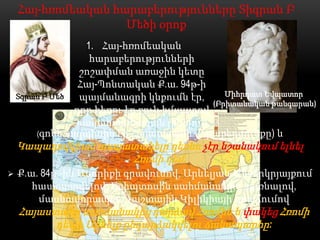 Հայ-հռոմեական հարաբերությունները Տիգրան Բ
                    Մեծի օրոք
                  1. Հայ-հռոմեական
                   հարաբերությունների
                 շոշափման առաջին կետը
                 Հայ-Պոնտական Ք.ա. 94թ-ի
    Տգրան Բ Մեծ  պայմանագրի կնքումն էր,      Միհրդատ Եվպատոր
                                          (Բրիտանական թանգարան)
                որը հեռու էր բուն իմաստով
                հակահռոմեական լինելուց
        (գոնե այդպիսին էր Հայաստանի վերաբերմունքը) և
    Կապադովկիան ասպատակելը դեռևս չէր նշանակում ելնել
                    Հռոմի դեմ:
   Ք.ա. 84թ.-ին Ասորիքի գրավումով, Արևելյան Միջերկրյայքում
       հաստատվելով, Եգիպտոսին սահմանակից դառնալով,
        մասնավորապես Դաշտային Կիլիկիայի նվաճումով
    Հայաստանը սահմանակից դարձավ Հռոմին և փակեց Հռոմի
          դեպի Արևելք ընդարձակվելու ճանապարհը:
 