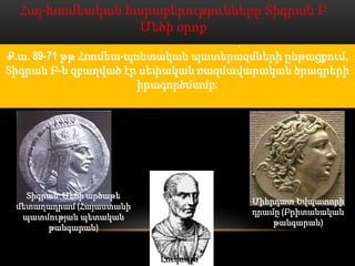 Հայ-հռոմեական հարաբերությունները Տիգրան Բ
                  Մեծի օրոք
3. Ք.ա. Ք.ա 71թ. հռոմեացիների դրդմամբ Տիգրան Մեծի դեմ
Ք.ա.2. 71թ. Տիգրանը մերժում է Լուկոլլոսի՝ իր մոտ ընթացքում,
    1. Տիգրան Մեծը խրախուսելպատերազմների ուղարկված
     89-71 թթ Հռոմեա-պոնտական է Միջերկրական ծովում
         Բ-ն զբաղված էր սեփական դեմ (Ք.ա. 81թ.) և ծրագրերի
Տիգրան ապստամբությունպահանջում էր հանձնել Միհրդատին
   ծովահենական շարժումը Հռոմի ռազմավարականարքա
   դեսպանությանը, որը է բարձրացնում Կորդուքի հերթական
    անգամ գրավել վերջինիս դաշնակից Կապադովկիան (Ք.ա.
         հռոմեացիներին, բացատրելով մերժումն իր մոտիկ
                          Զարբիենոսը:
                       իրագործմամբ:
                             78թ.):
              ազգակցական կապերով վերջինիս հետ:




   Տիգրան Մեծի արծաթե
                                          Միհրդատ Եվպատորի
 մետաղադրամ (Հայաստանի
                                          դրամը (Բրիտանական
  պատմության պետական
                                              թանգարան)
       թանգարան)


                          Լուկուլլոս
 