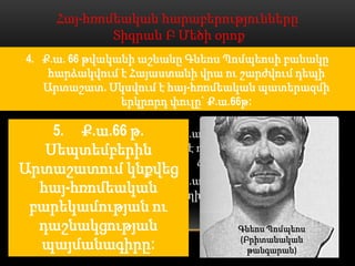 Հայ-հռոմեական հարաբերությունները
             Տիգրան Բ Մեծի օրոք
  1. Մ.թ.ա. 69 թվականի գարնանը Լուկուլլոսի բանակը,
 4. Ք.ա. 66 թվականի աշնանը Գնեոս Պոմպեոսի բանակը
   անցնելով Եփրատը, Կապադովկիայի կողմից ներխուժեց
     հարձակվում է Հայաստանի վրա ու շարժվում դեպի
      Հայաստան: Դրանով իսկ սկսվեց հայ-հռոմեական
    Արտաշատ. Սկսվում է հայ-հռոմեական պատերազմի
          պատերազմի առաջին փուլը` Ք.ա.69-67թթ
                  երկրորդ փուլը` Ք.ա.66թ:

    5. Ք.ա.66 թ. 2. Ք.ա.69 թ. հոկտեմբերի 6-ին
   Սեպտեմբերին տեղի է ունենումՏիգրանակերտի
                       ճակատամարտը:
Արտաշատում կնքվեց
                 3. Ք.ա.68 թ. Սեպտեմբերի 22-ին
  հայ-հռոմեական տեղի է ունենումԱրածանիի
 բարեկամության ու      ճակատամարտը:
  դաշնակցության                Գնեոս Պոմպեոս
                                (Բրիտանական
  պայմանագիրը:                    թանգարան)
 